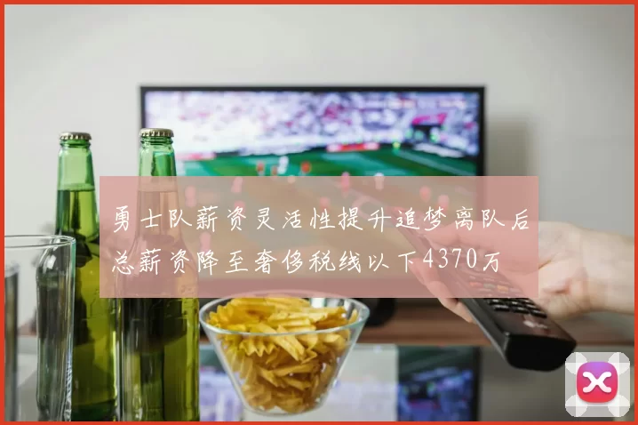 勇士队薪资灵活性提升追梦离队后总薪资降至奢侈税线以下4370万