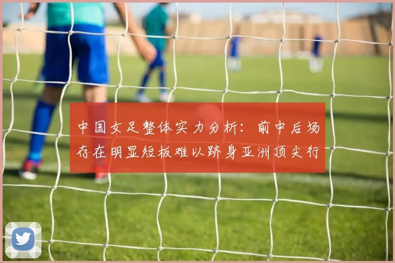 中国女足整体实力分析：前中后场存在明显短板难以跻身亚洲顶尖行列